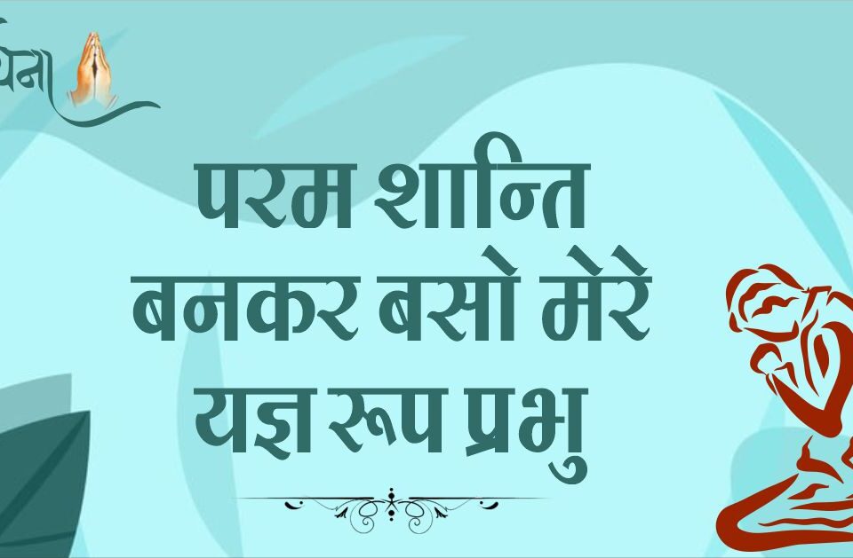 परम शान्ति बनकर बसो मेरे यज्ञ रूप प्रभु